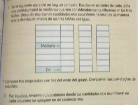 En el siguiente ejercició no hay un contexto. Escribe en el centro de cada tabla 
una cantidad (será la mediana) que sea considerablemente diferente en las tres 
tablas. Después escribe las cantidades que consideres necesarias de manera 
que la desviación media de las tres tablas sea igual. 
Mediana = 
Dx 
* Campara tus respuestas con las del resto del grupo. Compartan sus estrategias de 
solución. 
Por equipos, inventen un problema donde las cantidades que escribieron en 
cada columna se apliquen en un contexto real.