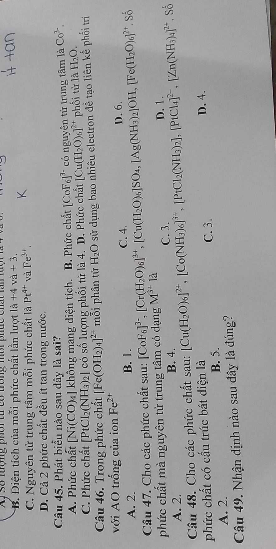 A, Số lượng phoi từ có trong môi phức chất lan luột  1
B. Điện tích của mỗi phức chất lần lượt la+4va+3.
C. Nguyên tử trung tâm mỗi phức chất là Pt^(4+)vaFe^(3+).
D. Cả 2 phức chất đều ít tan trong nước.
Câu 45. Phát biểu nào sau đây là sai? Co^(3-).
A. Phức chất [Ni(CO)_4] không mang điện tích. B. Phức chất [CoF_6]^3- có nguyên tử trung tâm la
C. Phức chất [PtCl_2(NH_3)_2] có số lượng phối tử là 4. D. Phức chất [Cu(H_2O)_6]^2+ phối tử là H_2O.
Câu 46. Trong phức chất [Fe(OH_2)_4]^2+ mỗi phân tử H_2O sử dụng bao nhiêu electron để tạo liên kế phối trí
với AO trống của ion Fe^(2+)
A. 2. B. 1. C. 4.
D. 6.
Câu 47. Cho các phức chất sau: [CoF_6]^3-,[Cr(H_2O)_6]^3+,[Cu(H_2O)_6]SO_4,[Ag(NH_3)_2]OH,[Fe(H_2O)_6]^2+. Số
phức chất mà nguyên tử trung tâm có dạng M^(3+)la
C. 3. D. 1.
A. 2.
B. 4.
Câu 48. Cho các phức chất sau: [Cu(H_2O)_6]^2+,[Co(NH_3)_6]^3+,[PtCl_2(NH_3)_2],[PtCl_4]^2-,[Zn(NH_3)_4]^2+. Số
phức chất có cấu trúc bát diện là
B. 5. C. 3.
D. 4.
A. 2.
Câu 49. Nhận định nào sau đây là đúng?
