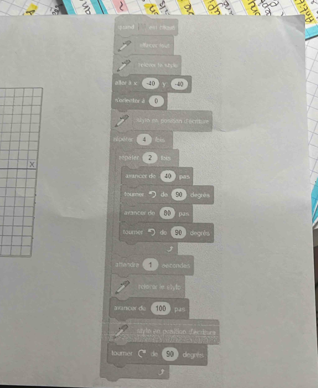 ) 
quand ee cla 
Nacer fout 
relever le stylo 
allor à x -40 -40
s'orienter à 0
Blylo en position décriture 
répéter 4 lois 
repaler 2 1oi5
avancer de 40 pas 
tourner do 90 degrés 
avancer de 80 pas 
tourner do 90 degrês 
attendre 1 secondes
relaver le stylo 
avancer de 100 pas 
atyle en position d'écriture 
toumer de 90 degres