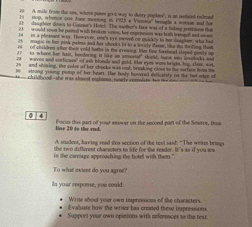 20 A mile from the sea, where pines give way to dusty pop lars^2 is an isolated railroad
21 stop, whence one June morning in 1925 a Victoria' brought a woman and her
22 daughter down to Gausse's Hotcl. The mother's face was of a fading prettiness that
23 would soon be patted with broken veins; her expression was both tranquil and aware
24 in a pleasant way. However, one's eye moved on quickly to her daughter, who had
25 magic in her pink palms and her cheeks lit to a lovely flame, like the thrilling flush
26 of children after their cold baths in the evening. Her fine forehead sloped gently up
27 to where her hair, bordering it like an armorial* shield, burst into lovelocks and
28 waves and curlicues" of ash blonde and gold. Her eyes were bright, big, clear, wet,
29 and shining, the color of her cheeks was real, breaking close to the surface from the 
30 strong young pump of her heart. Her body hovered delicately on the last edge of
11 childhood--she was almost eighteen, nearly complete. Iut the e m 
0 4
Focus this part of your answer on the second part of the Source, from 
line 20 to the end. 
A student, having read this section of the text said: “The writer brings 
the two different characters to life for the reader. It's as if you are 
in the carriage approaching the hotel with them.” 
To what extent do you agree? 
In your response, you could: 
Write about your own impressions of the characters. 
Evaluate how the writer has created these impressions 
Support your own opinions with references to the text.