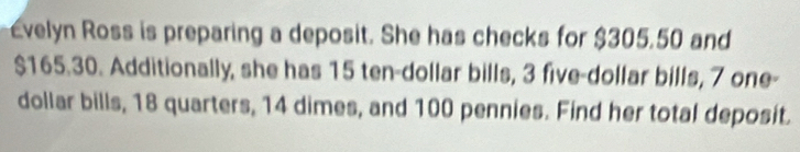 Evelyn Ross is preparing a deposit. She has checks for $305.50 and
$165.30. Additionally, she has 15 ten-dollar bills, 3 five-dollar bills, 7 one-
dollar bills, 18 quarters, 14 dimes, and 100 pennies. Find her total deposit.