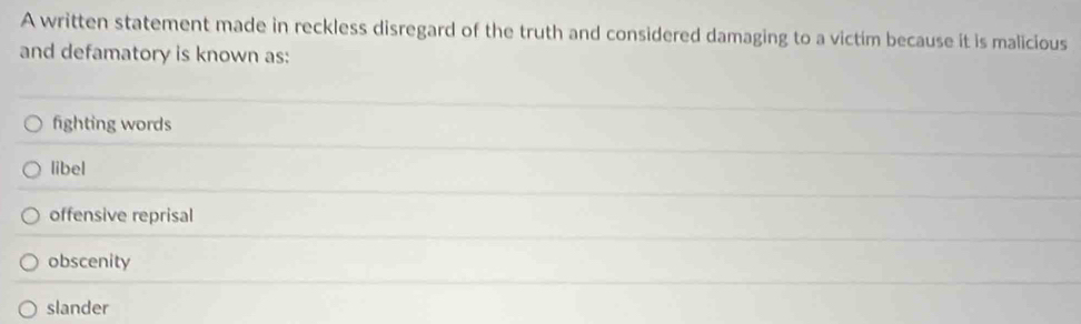 A written statement made in reckless disregard of the truth and considered damaging to a victim because it is malicious
and defamatory is known as:
fighting words
libel
offensive reprisal
obscenity
slander