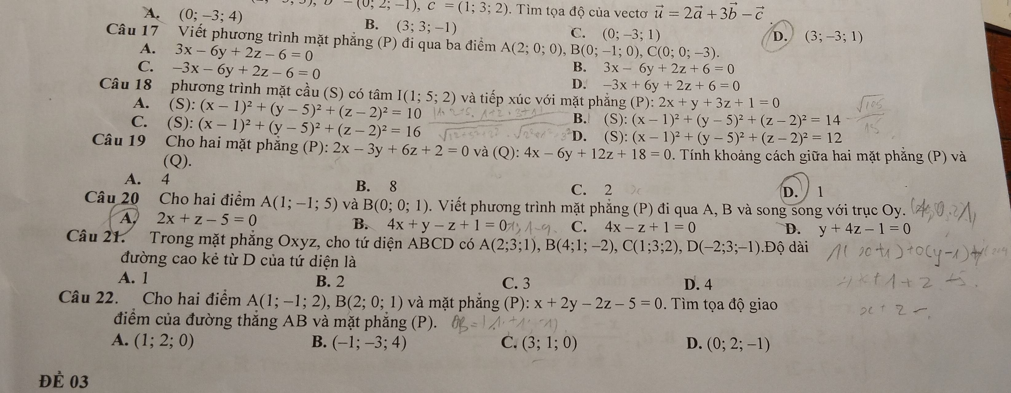 langle ,3),b-(0;2;-1),C=(1;3;2). Tìm tọa độ của vectơ vector u=2vector a+3vector b-vector c
A. (0;-3;4) B. (3;3;-1)
C. (0;-3;1) D. (3;-3;1)
Câu 17 Viết phương trình mặt phẳng (P) đi qua ba điểm A(2;0;0) B(0;-1;0),C(0;0;-3).
A. 3x-6y+2z-6=0
C. -3x-6y+2z-6=0
B. 3x-6y+2z+6=0
D. -3x+6y+2z+6=0
Câu 18  phương trình mặt cầu (S) có tâm I(1;5;2) và tiếp xúc với mặt phẳng (P):2x+y+3z+1=0
A. (S):(x-1)^2+(y-5)^2+(z-2)^2=10
C. (S):(x-1)^2+(y-5)^2+(z-2)^2=16
B. (S):(x-1)^2+(y-5)^2+(z-2)^2=14
D. (S):(x-1)^2+(y-5)^2+(z-2)^2=12
Câu 19 Cho hai mặt phẳng (P):2x-3y+6z+2=0 và (Q): 4x-6y+12z+18=0. Tính khoảng cách giữa hai mặt phẳng (P) và
(Q). D.  1
A. 4 B. 8
C. 2
Câu 20 Cho hai điểm A(1;-1;5) và B(0;0;1). Viết phương trình mặt phẳng (P) đi qua A, B và song song với trục Oy.
A 2x+z-5=0
B. 4x+y-z+1=0 C. 4x-z+1=0 D. y+4z-1=0
Câu 21. Trong mặt phẳng Oxyz, cho tứ diện ABCD có A(2;3;1),B(4;1;-2),C(1;3;2),D(-2;3;-1) Độ dài
đường cao kẻ từ D của tứ diện là
A. 1 B. 2 C. 3 D. 4
Câu 22. Cho hai điểm A(1;-1;2),B(2;0;1) và mặt phắng (P): x+2y-2z-5=0. Tìm tọa độ giao
điểm của đường thắng AB và mặt phăng (P).
A. (1;2;0) B. (-1;-3;4) C. (3;1;0) D. (0;2;-1)
ĐÉ 03