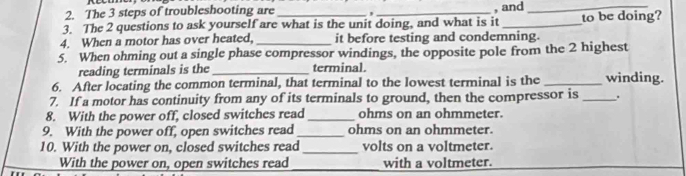 The 3 steps of troubleshooting are _, and_ 
, 
3. The 2 questions to ask yourself are what is the unit doing, and what is it _to be doing? 
4. When a motor has over heated, _it before testing and condemning. 
5. When ohming out a single phase compressor windings, the opposite pole from the 2 highest 
reading terminals is the_ terminal. 
6. After locating the common terminal, that terminal to the lowest terminal is the _winding. 
7. If a motor has continuity from any of its terminals to ground, then the compressor is_ . 
8. With the power off, closed switches read_ ohms on an ohmmeter. 
9. With the power off, open switches read_ ohms on an ohmmeter. 
10. With the power on, closed switches read _volts on a voltmeter. 
With the power on, open switches read_ with a voltmeter.