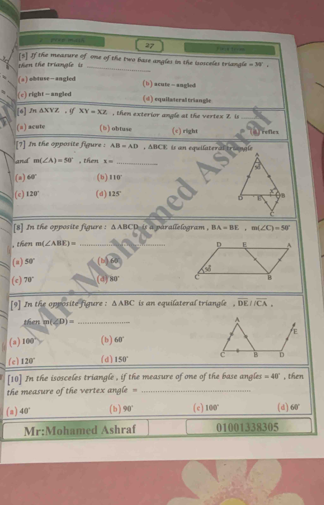 prep math
27
jiet teom
5 If the measure of one ofthe two base angles in the isosceles triangle
then the triangle is _ =30°,
? (a) obtuse—angled (b) acute - angled
= (c) right - angled (d) equilateral triangle
[6] In△ XYZ , if XY=XZ , then exterior angle at the vertex Z is_
(a) acute (b) obtuse (c) right
[7] In the opposite figure : AB=AD,△ BCE is an equilateral triangle
A
and m(∠ A)=50° , then x= _
50°
(a) 60° (b) 110°
(c) 120° (d)125°
D E
C
[8] In the opposite figure : △ ABCD is a parallelogram , BA=BE,m(∠ C)=50°
, then m(∠ ABE)= _
(a) 50°
60
(c) 70° (d) 80°
[9] In the opposite figure : △ ABC is an equilateral triangle  , overline DE//overline CA,
then m(∠ D)= _
(a) 100° (b) 60°
(c) 120° (d) 150°
[10] In the isosceles triangle , if the measure of one of the base angles =40° , then
the measure of the vertex angle =_
(a) 40° (b) 90° (c) 100° (d) 60°
Mr:Mohamed Ashraf 01001338305