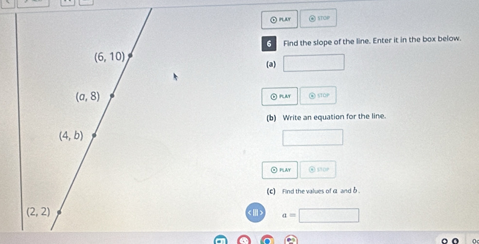 ⑥ PLAy STOP 
6 Find the slope of the line. Enter it in the box below.
(6,10)
(a)
(a,8) @ STOP 
play 
(b) Write an equation for the line.
(4,b)
⊙ PLAy ⑩ stOP 
(c) Find the values of a and b.
(2,2) a=
o