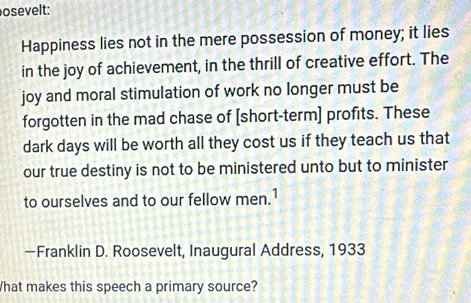 osevelt: 
Happiness lies not in the mere possession of money; it lies 
in the joy of achievement, in the thrill of creative effort. The 
joy and moral stimulation of work no longer must be 
forgotten in the mad chase of [short-term] profits. These 
dark days will be worth all they cost us if they teach us that 
our true destiny is not to be ministered unto but to minister 
to ourselves and to our fellow men.1 
—Franklin D. Roosevelt, Inaugural Address, 1933 
What makes this speech a primary source?