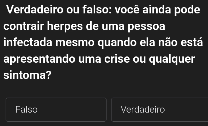 Verdadeiro ou falso: você ainda pode
contrair herpes de uma pessoa
infectada mesmo quando ela não está
apresentando uma crise ou qualquer
sintoma?
Falso Verdadeiro