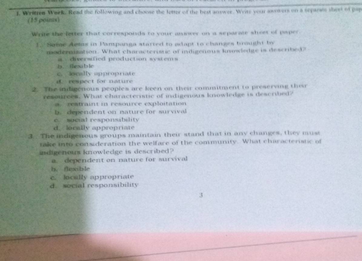 Wriften Work. Read the following and choose the letter of the best answer. Write your answers on a separate sheet of pap
(15 poins)
Write the letter that corresponds to your answer on a separate sheet of paper.
1. Some Actas in Pampanga started to adapt to changes brought by
modernization. What characteristic of indigenous knowledge is described?
a diversified production systems
b.ilab le
c.ocally appropriate
d. respect for nature
2. The indigenous peoples are keen on their commitment to preserving their
resources. What characteristic of indigenous knowledge is described?
a restraint in resource exploitation
b. dependent on nature for survival
c. social responsibility
d. locally appropriate
3.. The indigenous groups maintain their stand that in any changes, they must
take into consideration the welfare of the community. What characteristic of
indigenous knowledge is described?
a. dependent on nature for survival
b. flexible
c. locally appropriate
d. social responsibility
3