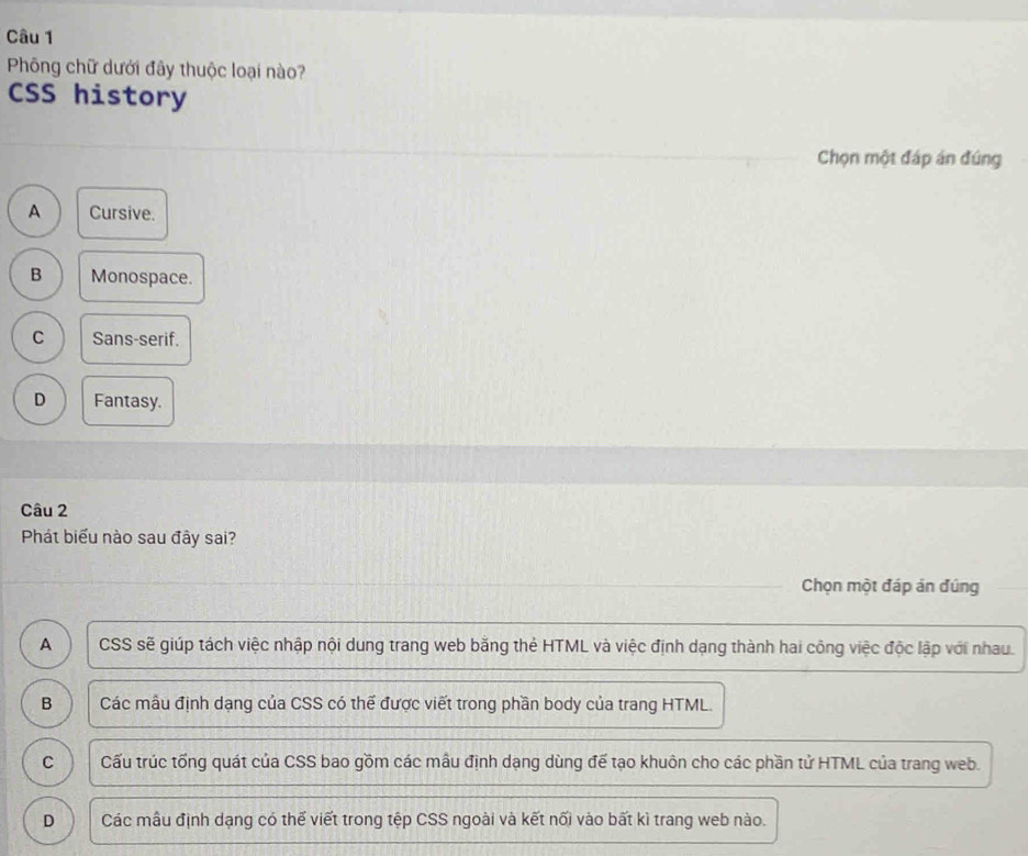 Phông chữ dưới đây thuộc loại nào?
CSS history
Chọn một đáp án đúng
A Cursive.
B Monospace.
C Sans-serif.
D Fantasy.
Câu 2
Phát biểu nào sau đây sai?
Chọn một đáp án đúng
A CSS sẽ giúp tách việc nhập nội dung trang web bằng thẻ HTML và việc định dạng thành hai công việc độc lập với nhau.
B Các mẫu định dạng của CSS có thể được viết trong phần body của trang HTML.
C Cấu trúc tống quát của CSS bao gồm các mẫu định dạng dùng đế tạo khuôn cho các phần tử HTML của trang web.
D Các mẫu định dạng có thế viết trong tệp CSS ngoài và kết nối vào bất kì trang web nào.