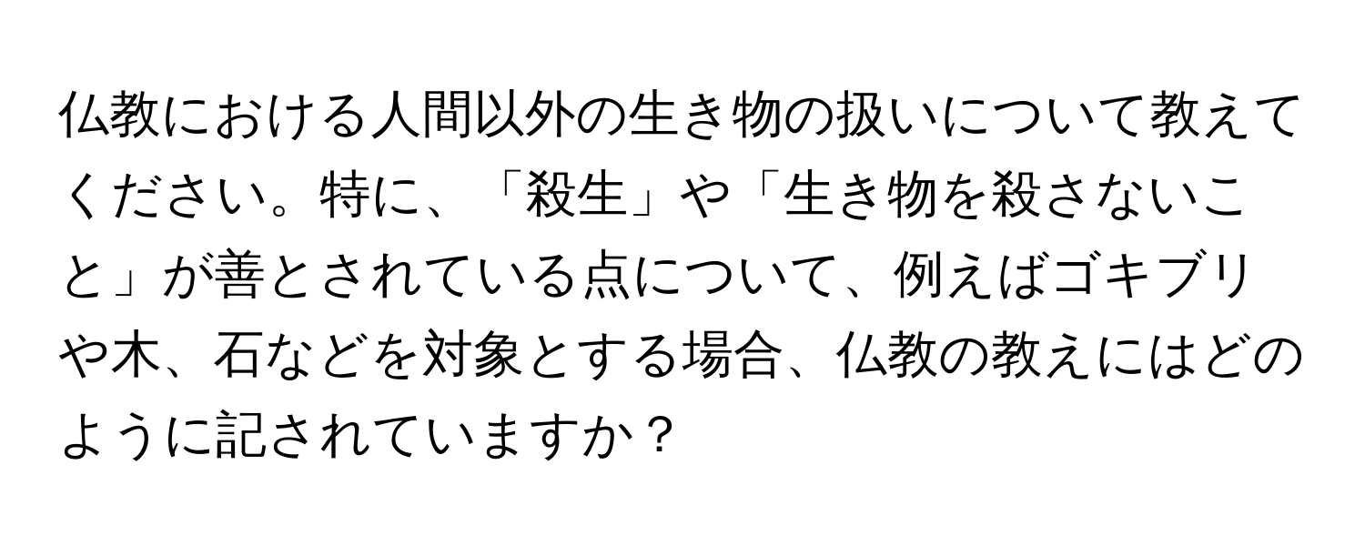 仏教における人間以外の生き物の扱いについて教えてください。特に、「殺生」や「生き物を殺さないこと」が善とされている点について、例えばゴキブリや木、石などを対象とする場合、仏教の教えにはどのように記されていますか？