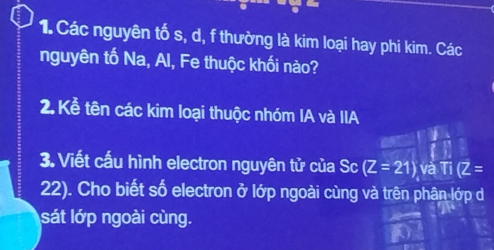 Các nguyên tố s, d, f thường là kim loại hay phi kim. Các 
nguyên tố Na, Al, Fe thuộc khối nào? 
2. Kể tên các kim loại thuộc nhóm IA và IIA 
3. Viết cấu hình electron nguyên tử của Sc (Z=21) và Ti(Z=
22). Cho biết số electron ở lớp ngoài cùng và trên phân lớp d 
sát lớp ngoài cùng.