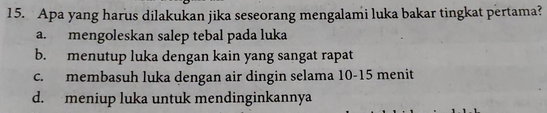 Apa yang harus dilakukan jika seseorang mengalami luka bakar tingkat pertama?
a. mengoleskan salep tebal pada luka
b. menutup luka dengan kain yang sangat rapat
c. membasuh luka dengan air dingin selama 10 - 15 menit
d. meniup luka untuk mendinginkannya