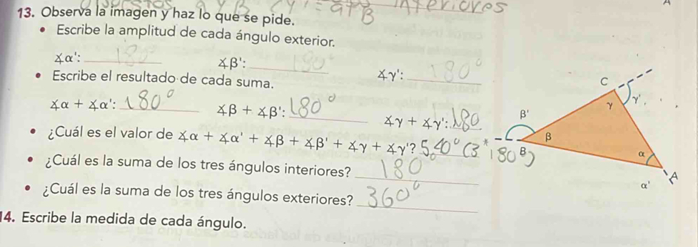 A
13. Observa la imagen y haz lo que se pide.
Escribe la amplitud de cada ángulo exterior.
_
￥α':_
∠ B'
∠ y._
Escribe el resultado de cada suma.
_ ∠ alpha +∠ alpha ':
_ ∠ beta +∠ beta ':
_ ∠ gamma +∠ gamma ':
¿Cuál es el valor de ∠ alpha +∠ alpha '+∠ beta +∠ beta '+∠ gamma +∠ gamma ' 2_
¿Cuál es la suma de los tres ángulos interiores? _
_
¿Cuál es la suma de los tres ángulos exteriores?
14. Escribe la medida de cada ángulo.