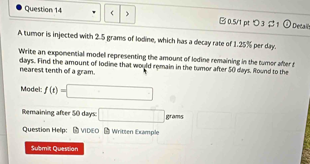 < > 0.5/1 pt つ 3 1 ① Details 
A tumor is injected with 2.5 grams of lodine, which has a decay rate of 1.25% per day. 
Write an exponential model representing the amount of lodine remaining in the tumor after t
days. Find the amount of Iodine that would remain in the tumor after 50 days. Round to the 
nearest tenth of a gram. 
Model: f(t)=□
Remaining after 50 days : □ grams
Question Help: VIDEO Written Example 
Submit Question