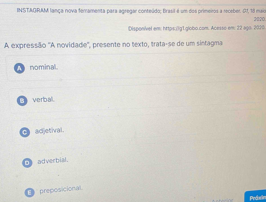 INSTAGRAM lança nova ferramenta para agregar conteúdo; Brasil é um dos primeiros a receber. G1, 18 maio
2020.
Disponível em: https://g1.globo.com. Acesso em: 22 ago. 2020.
A expressão ''A novidade'', presente no texto, trata-se de um sintagma
A nominal.
Beverbal.
C adjetival.
D adverbial.
E preposicional.
Próxin