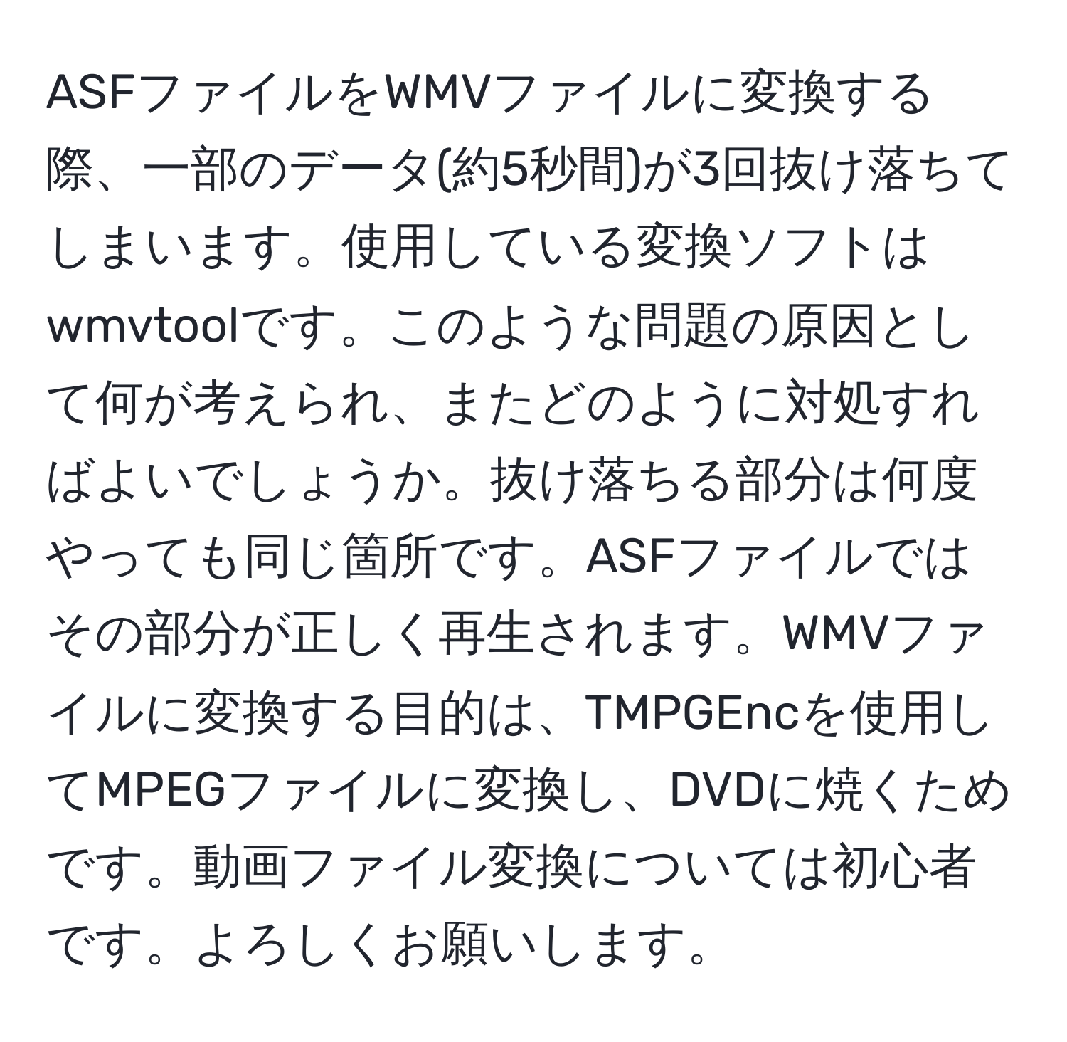 ASFファイルをWMVファイルに変換する際、一部のデータ(約5秒間)が3回抜け落ちてしまいます。使用している変換ソフトはwmvtoolです。このような問題の原因として何が考えられ、またどのように対処すればよいでしょうか。抜け落ちる部分は何度やっても同じ箇所です。ASFファイルではその部分が正しく再生されます。WMVファイルに変換する目的は、TMPGEncを使用してMPEGファイルに変換し、DVDに焼くためです。動画ファイル変換については初心者です。よろしくお願いします。