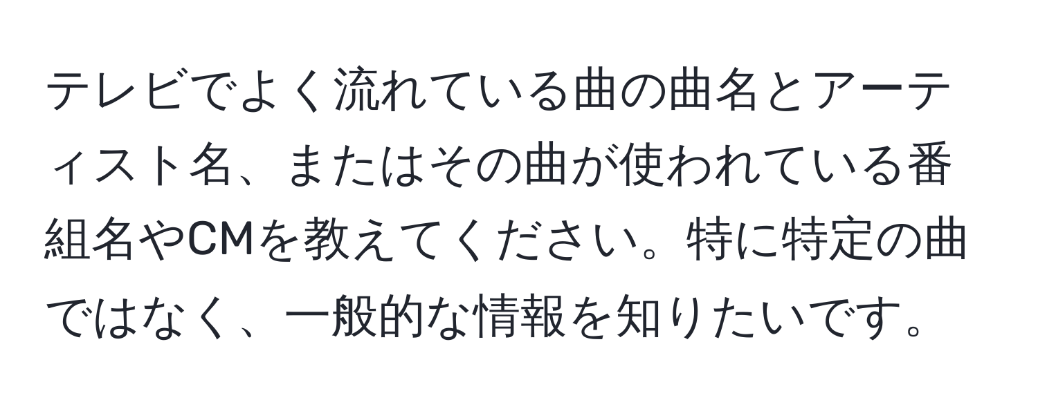 テレビでよく流れている曲の曲名とアーティスト名、またはその曲が使われている番組名やCMを教えてください。特に特定の曲ではなく、一般的な情報を知りたいです。