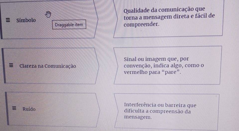 Qualidade da comunicação que 
≡ Símbolo torna a mensagem direta e fácil de 
Draggable item compreender. 
Sinal ou imagem que, por 
Clareza na Comunicação convenção, indica algo, como o 
vermelho para “pare”. 
Interferência ou barreira que 
= Ruído dificulta a compreensão da 
mensagem.