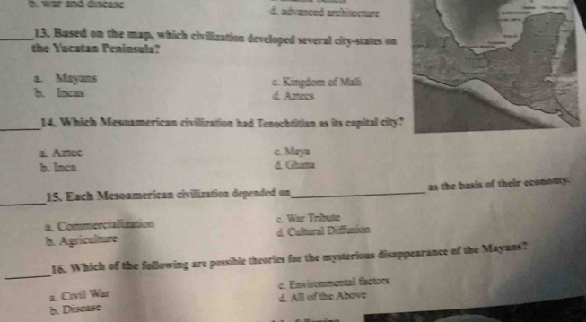 b. war and disease d. advanced architecture
_13. Based on the map, which civilization developed several city-states on
the Yucatan Peninsula?
a. Mayans c. Kingdom of Mali
b. Incas d. Azrecs
_14. Which Mesoamerican civiliration had Tenochtitian as its capital city?
a. Aztec c. Maya
b. Inca d. Ghana
_
15. Each Mesoamerican civilization depended on _as the basis of their economy.
a. Commercialization c. War Tribute
b. Agriculture d. Cultural Diffusion
_
16. Which of the following are possible theories for the mysterious disappearance of the Mayans?
a. Civil War c. Envirommental factoes
b. Discase d. All of the Above