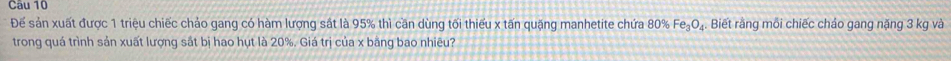 Đếể sản xuất được 1 triệu chiếc chảo gang có hàm lượng sát là 95% thì cần dùng tối thiểu x tấn quặng manhetite chứa 80% Fe₃O₄. Biết rằng mối chiếc cháo gang nặng 3 kg và 
trong quá trình sản xuất lượng sắt bị hao hụt là 20%. Giá trị của x bằng bao nhiêu?