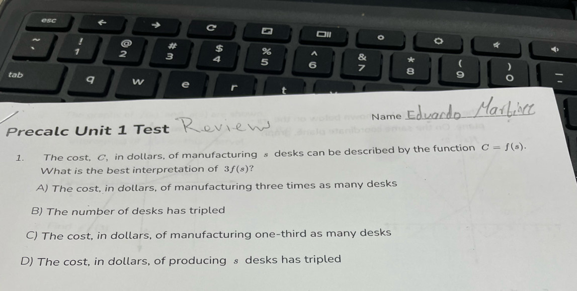 esc ← → C
□Il 。 。 *
~ ! a # $ % ^ &
` 1 2 3 4 5 6
* ( )
7 8
tab 9
q w e r
:
Name
_
Precalc Unit 1 Test
1. The cost, C, in dollars, of manufacturing s desks can be described by the function C=f(s). 
What is the best interpretation of 3f(s) ?
A) The cost, in dollars, of manufacturing three times as many desks
B) The number of desks has tripled
C) The cost, in dollars, of manufacturing one-third as many desks
D) The cost, in dollars, of producing § desks has tripled