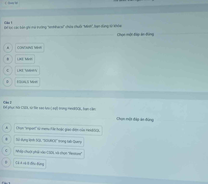 A CONTAINS 'Minh'
B LIKE 'Minh'
C LIKE ''Minh%'
D EQUALS 'Minh'
Câu 2
Để phục hồi CSDL từ file sao lưu (.sql) trong HeidiSQL, bạn cần:
Chọn một đáp án đúng
A Chọn "Import" từ menu File hoặc giao diện của HeidiSQL
B Sứ dụng lệnh SQL "SOURCE” trong tab Query
C Nhấp chuột phải vào CSDL và chọn "Restore"
D Cả A và B đều đúng