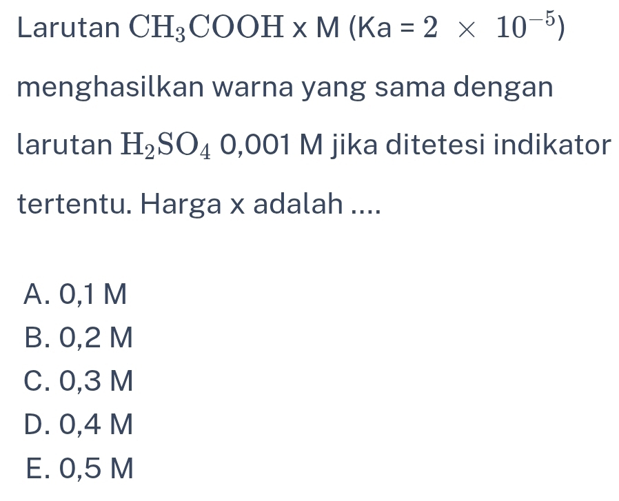 Larutan CH_3COOH* M(Ka=2* 10^(-5))
menghasilkan warna yang sama dengan
larutan H_2SO_40,001 sqrt() jika ditetesi indikator
tertentu. Harga x adalah ....
A. 0,1 M
B. 0,2 M
C. 0,3 M
D. 0,4 M
E. 0,5 M