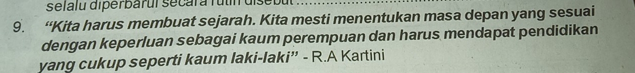 selalu diperbarui secara futin disebut 
9. “Kita harus membuat sejarah. Kita mesti menentukan masa depan yang sesuai 
dengan keperluan sebagai kaum perempuan dan harus mendapat pendidikan 
yang cukup seperti kaum laki-laki” - R.A Kartini