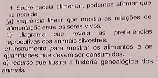 Sobre cadeia alimentar, podemos afirmar que
se trata de
a) sequência linear que mostra as relações de
alimentação entre os seres vivos.
b) diagrama que revela as preferências
reprodutivas dos animais silvestres.
c) instrumento para mostrar os alimentos e as
quantidades que devem ser consumidos.
d) recurso que ilustra a história genealógica dos
animais.