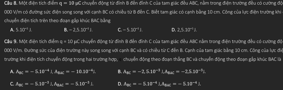 Một điện tích điểm q=10 μC chuyển động từ đỉnh B đến đỉnh C của tam giác đều ABC, nằm trong điện trường đều có cường độ
000 V/m có đường sức điện song song với cạnh BC có chiều từ B đến C. Biết tam giác có cạnh bằng 10 cm. Công của lực điện trường khi
chuyển điện tích trên theo đoạn gấp khúc BAC bằng
A. 5.10^(-3)J. B. -2,5.10^(-3)J. C. -5.10^(-3)J. D. 2,5.10^(-3)J. 
Câu 9. Một điện tích điểm q=10mu C # chuyển động từ đỉnh B đến đỉnh C của tam giác đều ABC nằm trong điện trường đều có cường độ
000 V/m. Đường sức của điện trường này song song với cạnh BC và có chiều từ C đến B. Cạnh của tam giác bằng 10 cm. Công của lực điể
trường khi điện tích chuyển động trong hai trường hợp, a chuyển động theo đoạn thẳng BC và chuyển động theo đoạn gắp khúc BAC là
A. A_BC=-5.10^(-4)J, A_BAC=-10.10^(-4)J. B. A_BC=-2,5.10^(-3)J, A_BAC=-2, 5.10^(-3)J.
C. A_BC=-5.10^(-3)J, A_BAC=-5.10^(-3)J. D. A_BC=-5.10^(-4)J, A_BAC=-5.10^(-4)J.