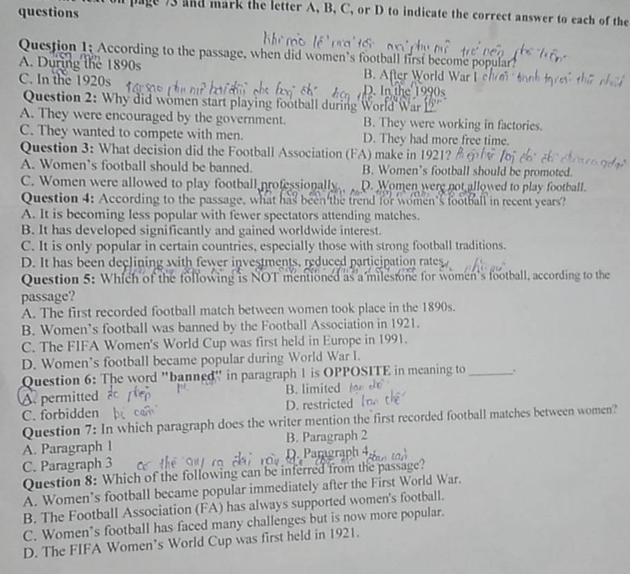 questions
ll page 73 and mark the letter A, B, C, or D to indicate the correct answer to each of the
Question 1; According to the passage, when did women’s football first become popular?
A. During the 1890s B. After World War I 
C. In the 1920s
D. In the 1990s
Question 2: Why did women start playing football during World War
A. They were encouraged by the government. B. They were working in factories.
C. They wanted to compete with men. D. They had more free time.
Question 3: What decision did the Football Association (FA) make in 1921?
A. Women’s football should be banned. B. Women’s football should be promoted.
C. Women were allowed to play football professionally. D. Women were not allowed to play football.
Question 4: According to the passage, what has been the trend for women's football in recent years?
A. It is becoming less popular with fewer spectators attending matches.
B. It has developed significantly and gained worldwide interest.
C. It is only popular in certain countries, especially those with strong football traditions.
D. It has been declining with fewer investments, reduced participation rates
Question 5: Which of the follow mentioned as a milestone for women's football, according to the
passage?
A. The first recorded football match between women took place in the 1890s.
B. Women’s football was banned by the Football Association in 1921.
C. The FIFA Women's World Cup was first held in Europe in 1991.
D. Women’s football became popular during World War I.
Question 6: The word "banned" in paragraph 1 is OPPOSITE in meaning to _.
A. permitted B. limited
C. forbidden D. restricted 
Question 7: In which paragraph does the writer mention the first recorded football matches between women?
A. Paragraph 1 B. Paragraph 2
C. Paragraph 3 D. Paragraph 4
Question 8: Which of the following can be inferred from the passage?
A. Women’s football became popular immediately after the First World War.
B. The Football Association (FA) has always supported women's football.
C. Women’s football has faced many challenges but is now more popular.
D. The FIFA Women’s World Cup was first held in 1921.