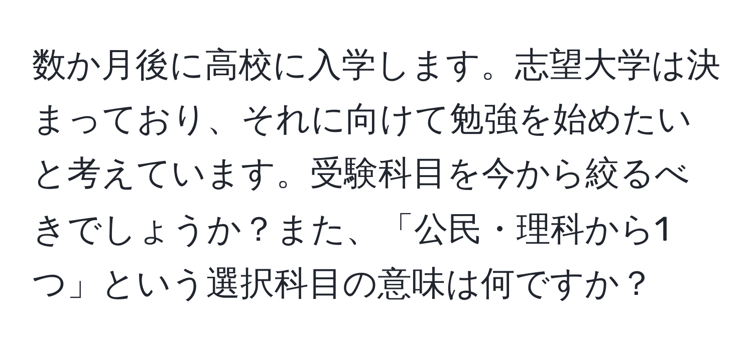 数か月後に高校に入学します。志望大学は決まっており、それに向けて勉強を始めたいと考えています。受験科目を今から絞るべきでしょうか？また、「公民・理科から1つ」という選択科目の意味は何ですか？