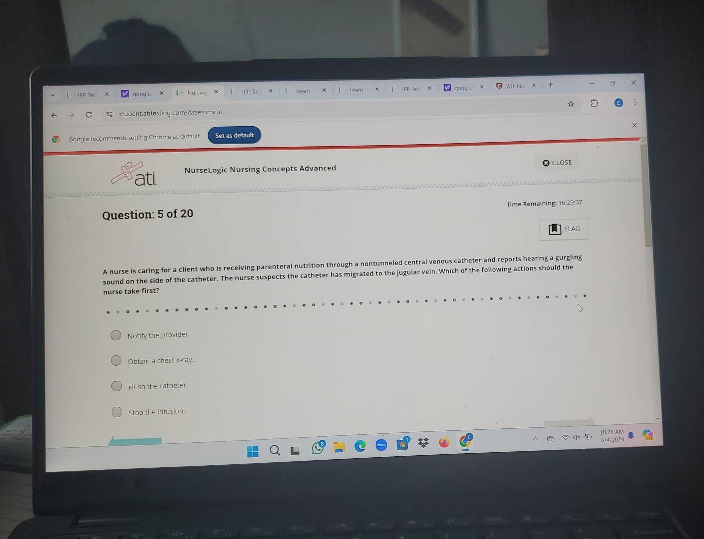 PP T google Nursi IPP Lear IPP T
student.atitesting.com/Assessment
Google recommends setting Chrome as default Set as default ×
CLOSE
ati NurseLogic Nursing Concepts Advanced
Question: 5 of 20 Time Remaining: 16:29:37
FLAG
A nurse is caring for a client who is receiving parenteral nutrition through a nontunneled central venous catheter and reports hearing a gurgling
sound on the side of the catheter. The nurse suspects the catheter has migrated to the jugular vein. Which of the following actions should the
nurse take first?
Notify the provider.
Obtain a chest x -ray.
Flush the catheter.
Stop the infusion.
10:28 AM
6/4/2024