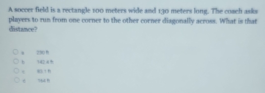 A soccer field is a rectangle 100 meters wide and 130 meters long. The coach asks
players to run from one corner to the other corner diagonally across. What is that
distance?
a 230 ft
b 142.4 ft
c 83.1 ft
d 164 f