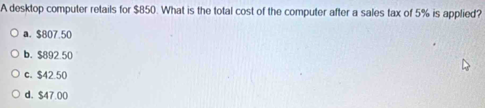 A desktop computer retails for $850. What is the total cost of the computer after a sales tax of 5% is applied?
a. $807.50
b. $892 50
c. $42.50
d. $47.00