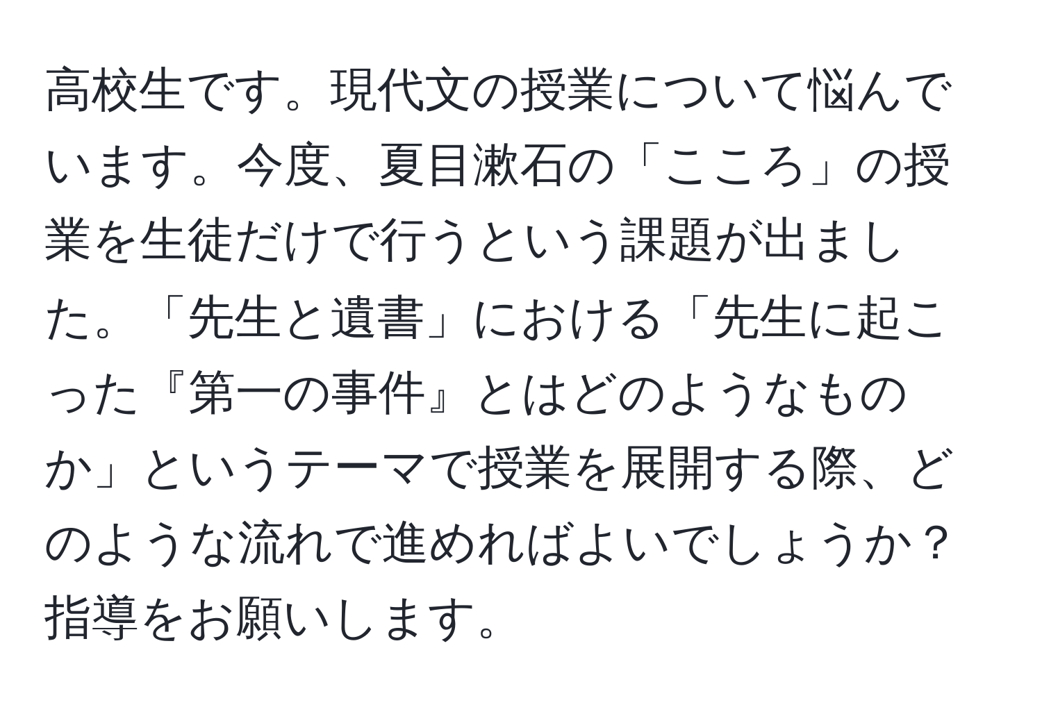 高校生です。現代文の授業について悩んでいます。今度、夏目漱石の「こころ」の授業を生徒だけで行うという課題が出ました。「先生と遺書」における「先生に起こった『第一の事件』とはどのようなものか」というテーマで授業を展開する際、どのような流れで進めればよいでしょうか？指導をお願いします。