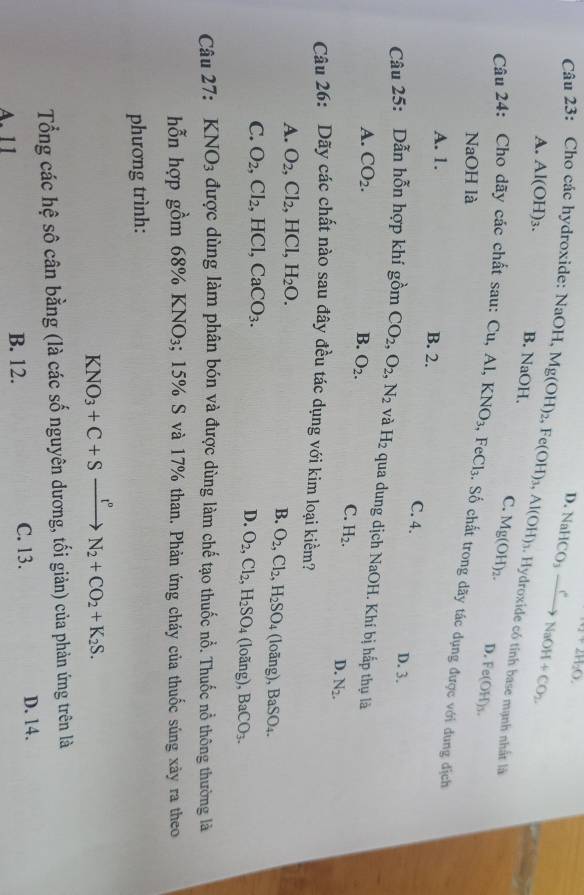 D.
Ar2H_2O.
Câu 23: Cho các hydroxide: NaOH, Mg(OH)_2,Fe(OH)_3,Al(OH)_3 NaHCO_3xrightarrow eNaOH+CO_2.
A. Al(OH)_3. B. NaOH.
1. Hydroxide có tính base mạnh nhất là
C. Mg(OH)_2. D. Fe(OH)_3.
Câu 24: Cho dãy các chất sau: Cu,Al,KNO_3 FeCl_3 : Số chất trong dãy tác dụng được với đung địch
NaOH là
A. 1. B. 2.
C. 4. D. 3.
Câu 25: Dẫn hỗn hợp khí gồm CO_2,O_2,N_2 và H_2 qua dung djch NaOH 1. Khí bị hấp thụ là
A. CO_2. B. O_2.
C. H_2.
D. N_2.
Câu 26: Dãy các chất nào sau đây đều tác dụng với kim loại kiểm?
A. O_2,Cl_2 , HCl, H_2O. (loāng), BaSO_4.
B. O_2,Cl_2,H_2SO_4
C. O_2,Cl_2, , HCl, CaCO_3. (loãng), BaCO_3.
D. O_2,Cl_2,H_2SO_4
Câu 27: KNO_3 được dùng làm phân bón và được dùng làm chế tạo thuốc nổ. Thuốc nổ thông thường là
hỗn hợp gồm 68% KNO_3; 15% S và 17% than. Phản ứng cháy của thuốc súng xày ra theo
phương trình:
KNO_3+C+Sxrightarrow I^nN_2+CO_2+K_2S.
Tổng các hệ sô cân bằng (là các số nguyên dương, tối giản) của phản ứng trên là
A. 11 B. 12. C. 13.
D. 14.