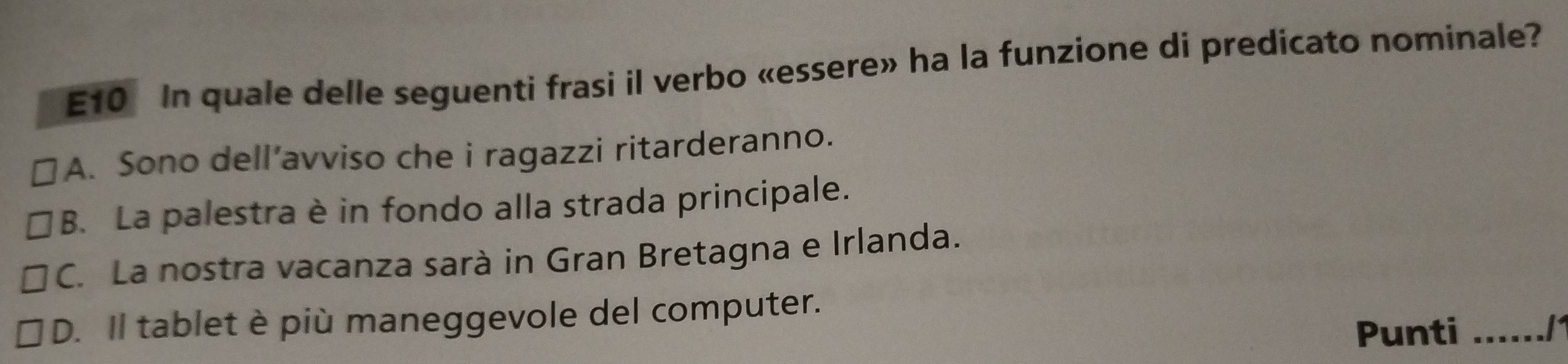 E10 In quale delle seguenti frasi il verbo «essere» ha la funzione di predicato nominale?
A. Sono dell’avviso che i ragazzi ritarderanno.
B. La palestra è in fondo alla strada principale.
C. La nostra vacanza sarà in Gran Bretagna e Irlanda.
D. Il tablet è più maneggevole del computer.
Punti_