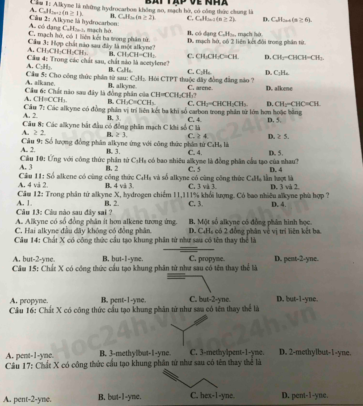 Bat tập về nhà
Cầu 1: Alkyne là những hydrocarbon không no, mạch hở, có công thức chung là
A. C_nH_2n+2(n≥ 1). B. C_nH_2n(n≥ 2).
C. C_nH_2n-2(n≥ 2). D. C_nH_2n-6(n≥ 6).
Câu 2: Alkyne là hydrocarbon:
A. có dạng C_nH_2n-2 , mạch hở. B. có dạng C_nH_2n , mạch hở.
C. mạch hở, có 1 liên kết ba trong phân tử. D. mạch hở, có 2 liên kết đôi trong phân tử.
Câu 3: Hợp chất nào sau đây là một alkyne?
A. CH_3CH_2CH_2CH_3. B. CH_3CH=CH_2.
C. CH_3CH_2Cequiv CH. D. CH_2=CHCH=CH_2.
Câu 4: Trong các chất sau, chất nào là acetylene?
A. C_2H_2.
B. C_6H_6.
C. C_2H_6. D. C_2H_4.
Câu 5: Cho công thức phân tử sau: C_2H_2 1. Hỏi CTPT thuộc dãy đồng đẳng nào ?
A. alkane. B. alkyne. C. arene. D. alkene
Câu 6: Chất nào sau đây là đồng phân của CH≌ CCH_2CH_3 2
A. CHequiv CCH_3.
B. CH_3Cequiv CCH_3. C. CH_2=CHCH_2CH_3. D. CH_2=CHCequiv CH.
Câu 7: Các alkyne có đồng phân vị trí liên kết ba khi số carbon trong phân tử lớn hơn hoặc bằng
A. 2. B. 3. C. 4. D. 5.
Câu 8: Các alkyne bắt đầu có đồng phân mạch C khi số C là
B. ≥ 3.
A. ≥ 2 C. ≥ 4. D. ≥ 5.
Câu 9: Số lượng đồng phân alkyne ứng với công thức phân tử C_4H_6 là
A. 2. B. 3. C. 4. D. 5.
Câu 10: Ứng với công thức phân tử C_5H_8 có bao nhiêu alkyne là đồng phân cấu tạo của nhau?
A. 3 B. 2 C. 5 D. 4
Câu 11: Số alkene có cùng công thức C_4H_8 và số alkyne có cùng công thức C_4H_6 lần lượt là
A. 4 và 2. B. 4 và 3. C. 3 và 3. D. 3 và 2.
Câu 12: Trong phân tử alkyne X, hydrogen chiếm 11,111% khối lượng. Có bao nhiêu alkyne phù hợp ?
A. 1. B. 2. C. 3. D. 4.
Câu 13: Câu nào sau đây sai ?
A. Alkyne có số đồng phân ít hơn alkene tương ứng. B. Một số alkyne có đồng phân hình học.
C. Hai alkyne đầu dãy không có đồng phân. D. C₄H₆ có 2 đồng phân về vị trí liên kết ba.
Câu 14: Chất X có công thức cấu tạo khung phân tử như sau có tên thay thể là
A. but-2-yne. B. but-1-yne. C. propyne. D. pent-2-yne.
Câu 15: Chất X có công thức cấu tạo khung phân tử như sau có tên thay thế là
A. propyne. B. pent-1-yne. C. but-2-yne. D. but-1-yne.
Câu 16: Chất X có công thức cấu tạo khung phân tử như sau có tên thay thể là
A. pent-1-yne. B. 3-methylbut-1-yne. C. 3-methylpent-1-yne. D. 2-methylbut-1-yne.
Câu 17: Chất X có công thức cấu tạo khung phân tử như sau có tên thay thể là
A. pent-2-yne.
B. but-1-yne. D. pent-1-yne.