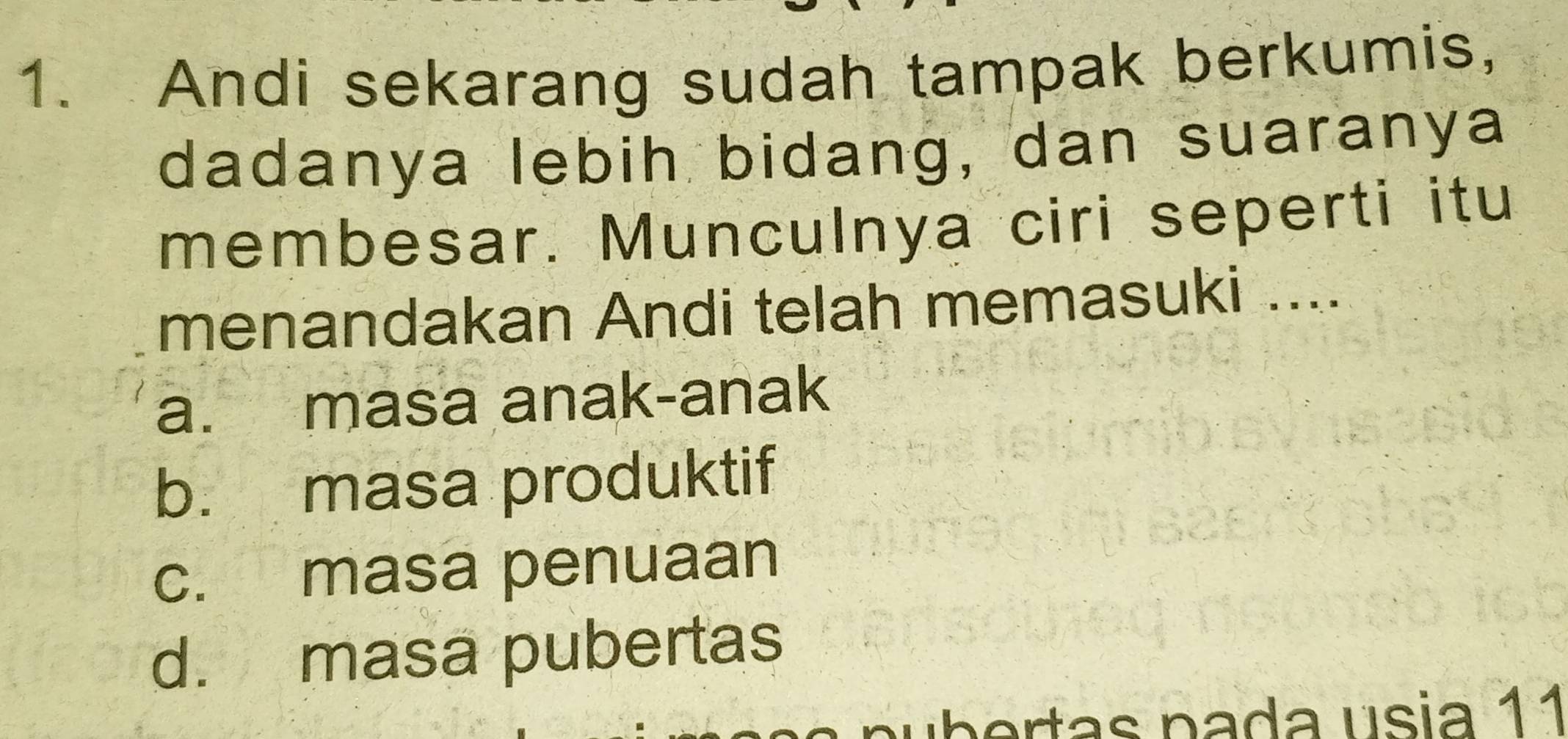 Andi sekarang sudah tampak berkumis,
dadanya lebih bidang, dan suaranya
membesar. Munculnya ciri seperti itu
menandakan Andi telah memasuki ....
a. masa anak-anak
b. masa produktif
c. masa penuaan
d. masa pubertas
n ertas pada usia 11