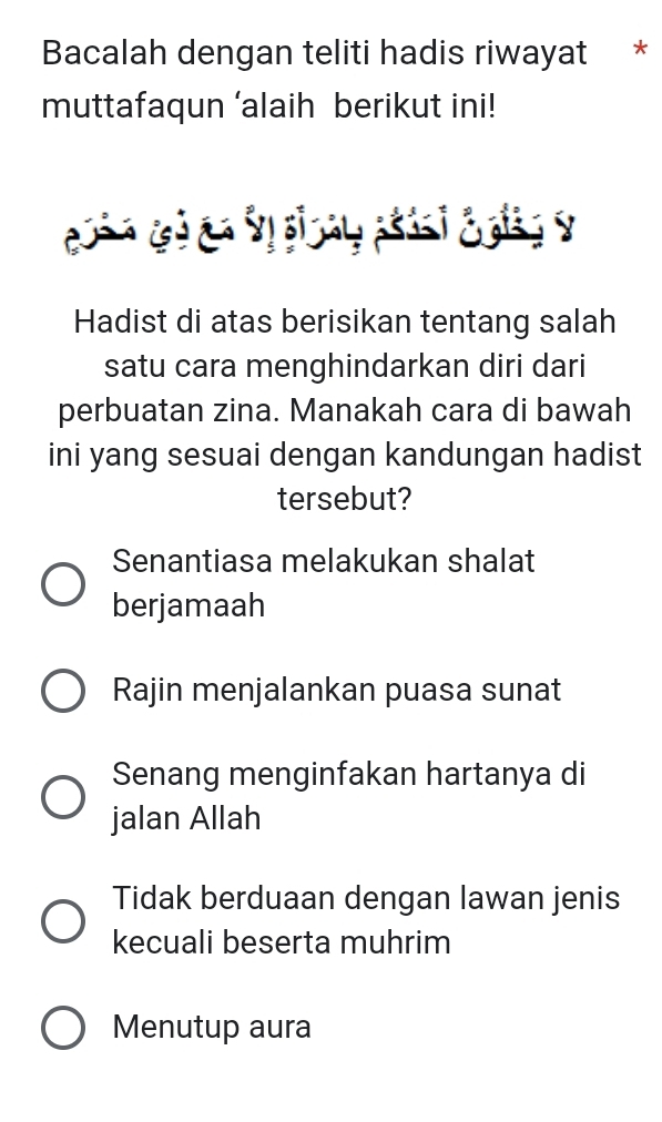 Bacalah dengan teliti hadis riwayat *
muttafaqun ‘alaih berikut ini!
Hadist di atas berisikan tentang salah
satu cara menghindarkan diri dari
perbuatan zina. Manakah cara di bawah
ini yang sesuai dengan kandungan hadist
tersebut?
Senantiasa melakukan shalat
berjamaah
Rajin menjalankan puasa sunat
Senang menginfakan hartanya di
jalan Allah
Tidak berduaan dengan lawan jenis
kecuali beserta muhrim
Menutup aura