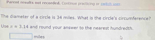 Parent results not recorded. Continue practicing or switch user. 
The diameter of a circle is 34 miles. What is the circle's circumference? 
Use π approx 3.14 and round your answer to the nearest hundredth.
miles