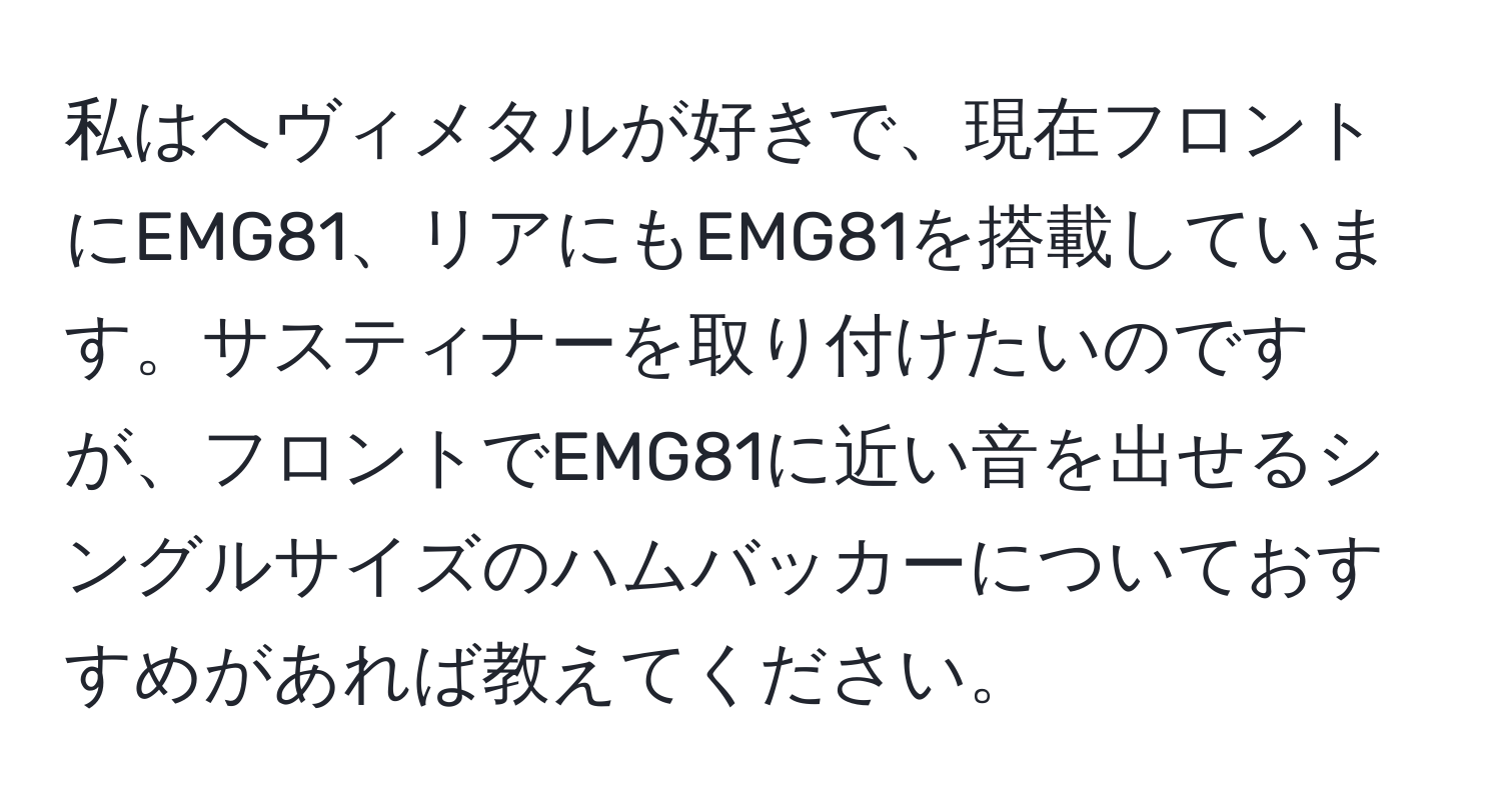 私はへヴィメタルが好きで、現在フロントにEMG81、リアにもEMG81を搭載しています。サスティナーを取り付けたいのですが、フロントでEMG81に近い音を出せるシングルサイズのハムバッカーについておすすめがあれば教えてください。