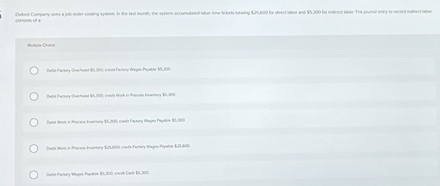 Oxford Company uses a job order costing system. In the last month, the system accumulated labor time tickets totaling $25,600 for direct labor and $5,300 for indirect labor. The journal entry to record indirect labor
consists of a
Multipie Choice
Debit Factory Overhead $5,300; credit Factory Wages Payable $5,300
Debit Factory Overhead $5,300; credit Work in Process Inventory $5,300.
Debit Work in Procesa Inventory $5,300, credit Facsory Wages Payable $5.300
Debit Work in Process Inventory $25,600; credit Factory Wages Payable $25,600.
Debit Facsory Wages Payable $5,300; credit Cash $5,300