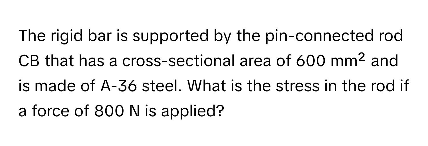 The rigid bar is supported by the pin-connected rod CB that has a cross-sectional area of 600 mm² and is made of A-36 steel. What is the stress in the rod if a force of 800 N is applied?