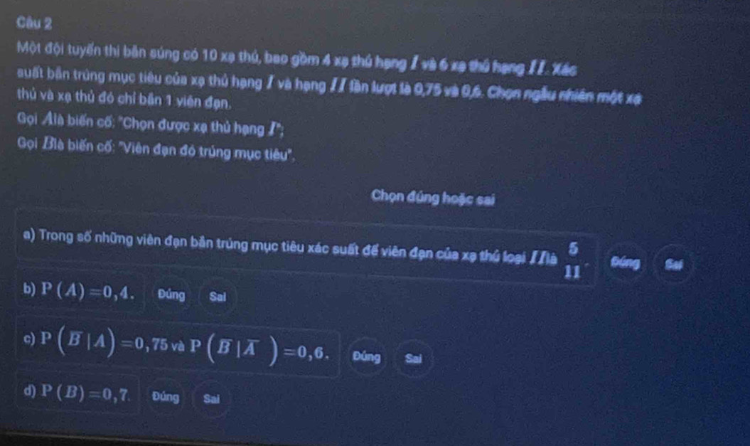 Một đội tuyến thi bản súng có 10 xạ thủ, bao gồm 4 xạ thủ hạng I và 6 xã thủ hạng II. Xác
suất bản trùng mục tiêu của xạ thủ hạng / và hạng // lần lượt là 0,75 và 0, 6. Chọn ngẫu nhiên một xã
thủ và xạ thủ đó chỉ bần 1 viên đạn.
Gọi Alà biến cố: ''Chọn được xạ thủ hạng I'';
Gọi Bìà biến cố: ''Viên đạn đó trúng mục tiêu'',
Chọn đúng hoặc sai
a) Trong số những viên đạn bản trúng mục tiêu xác suất để viên đạn của xạ thủ loại # là beginarrayr 5 11endarray tóng Sai
b) P(A)=0,4. Đúng Sal
c) P(overline B|A)=0,75 và P(overline B|overline A)=0,6. Đúng I Sai
d) P(B)=0,7 Đúng Sai