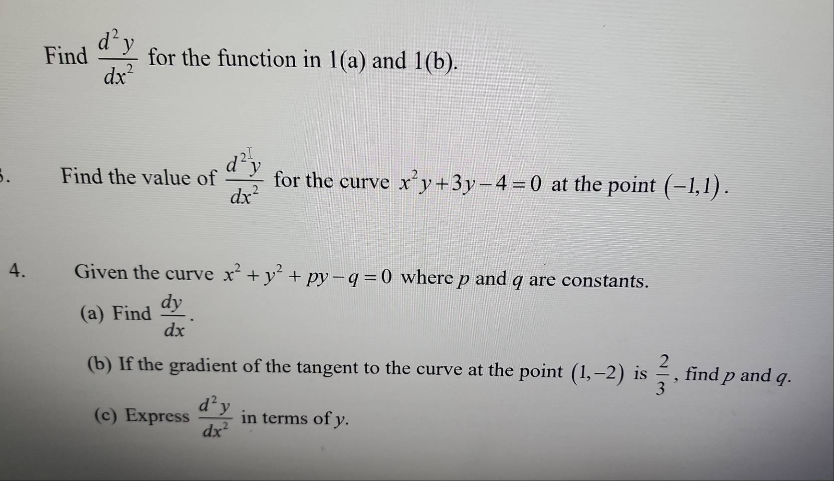 Find  d^2y/dx^2  for the function in 1(a) and 1(b). 
. Find the value of  d^2y/dx^2  for the curve x^2y+3y-4=0 at the point (-1,1). 
4. Given the curve x^2+y^2+py-q=0 where p and q are constants. 
(a) Find  dy/dx . 
(b) If the gradient of the tangent to the curve at the point (1,-2) is  2/3  , find p and q. 
(c) Express  d^2y/dx^2  in terms of y.