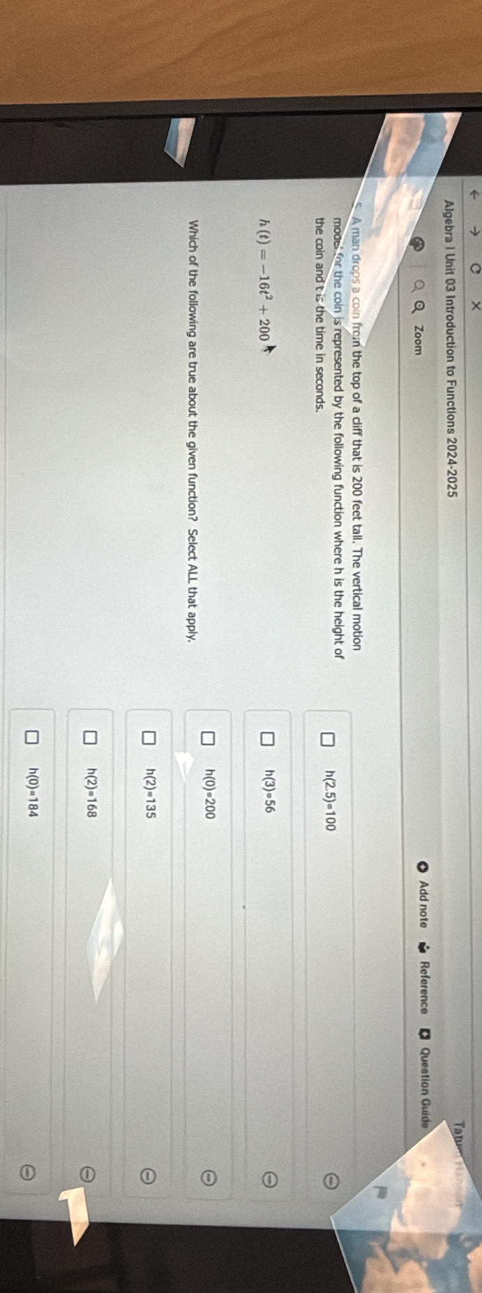 ×
Algebra | Unit 03 Introduction to Functions 2024-2025 Tatu
Zoom Add note Reference Question Guide
A man drops a coin from the top of a cliff that is 200 feet tall. The vertical motion
model for the coin is represented by the following function where h is the height of
the coin and t is the time in seconds.
h(2.5)=100
h(t)=-16t^2+200
h(3)=56
h(0)=200
Which of the following are true about the given function? Select ALL that apply.
h(2)=135
h(2)=168
h(0)=184