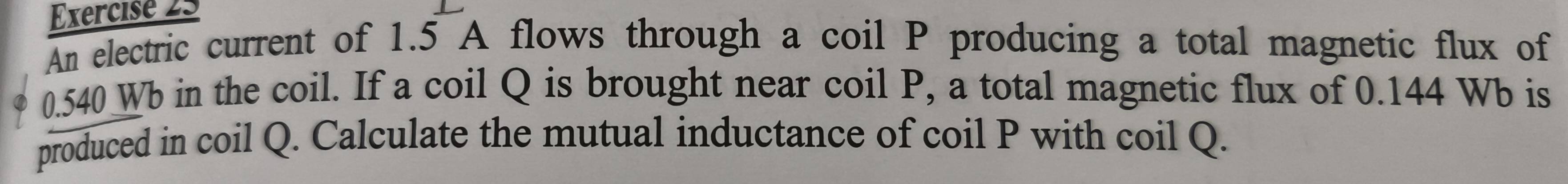 An electric current of 1.5 A flows through a coil P producing a total magnetic flux of
0.540 Wb in the coil. If a coil Q is brought near coil P, a total magnetic flux of 0.144 Wb is 
produced in coil Q. Calculate the mutual inductance of coil P with coil Q.